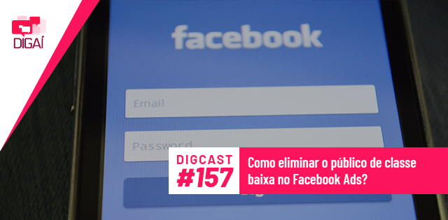 Digcast #157 – Como eliminar o público de classe baixa no Facebook Ads?