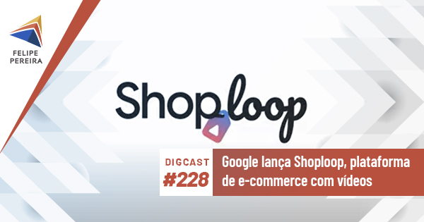 Digcast #228 – Google lança Shoploop, plataforma de e-commerce com vídeos